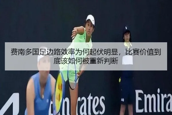 费南多国足边路效率为何起伏明显，比赛价值到底该如何被重新判断 - DouYu